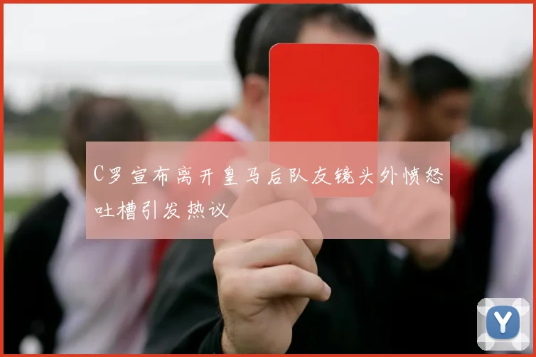 C罗宣布离开皇马后队友镜头外愤怒吐槽引发热议