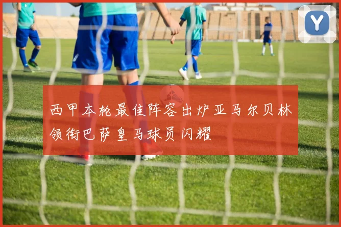 西甲本轮最佳阵容出炉亚马尔贝林领衔巴萨皇马球员闪耀