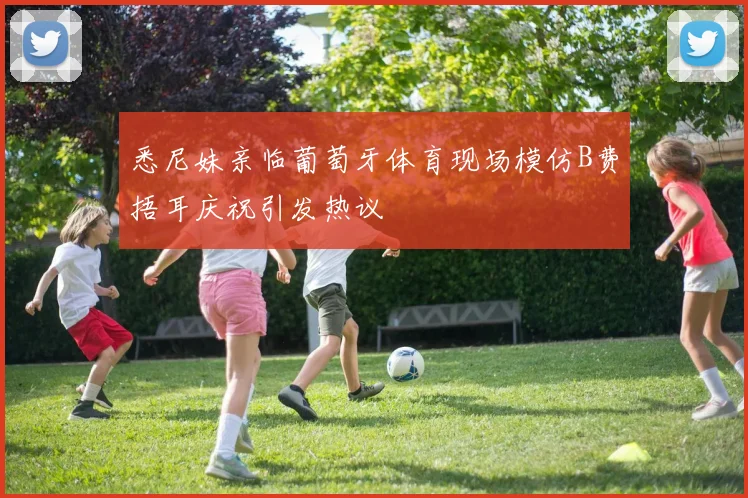 悉尼妹亲临葡萄牙体育现场模仿B费捂耳庆祝引发热议