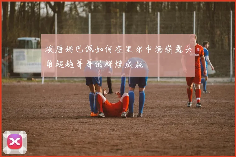 埃唐姆巴佩如何在里尔中场崭露头角超越哥哥的辉煌成就