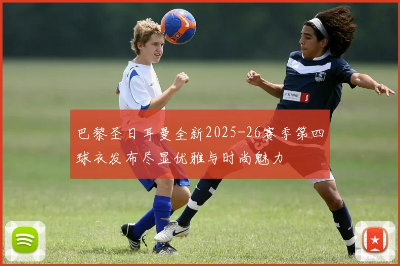 巴黎圣日耳曼全新2025-26赛季第四球衣发布尽显优雅与时尚魅力