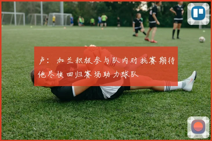 卢：加兰积极参与队内对抗赛期待他尽快回归赛场助力球队