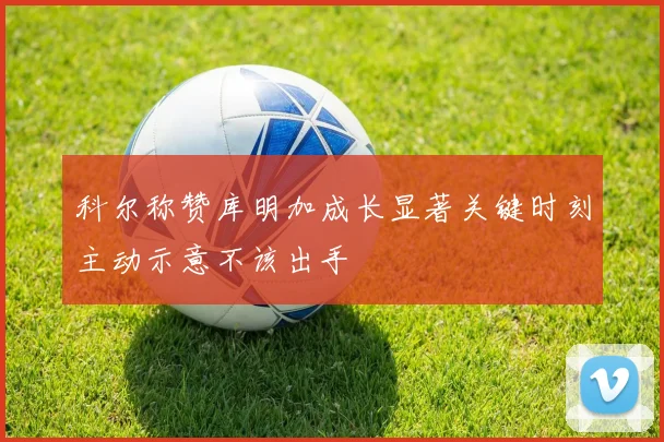 科尔称赞库明加成长显著关键时刻主动示意不该出手