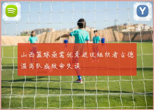 山西篮球亟需优秀进攻组织者古德温离队成致命失误