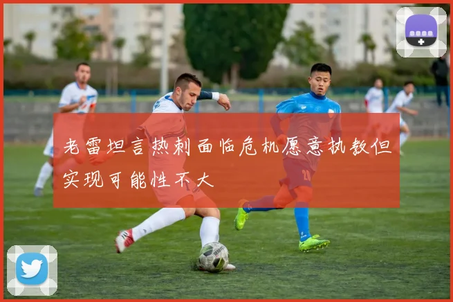 老雷坦言热刺面临危机愿意执教但实现可能性不大