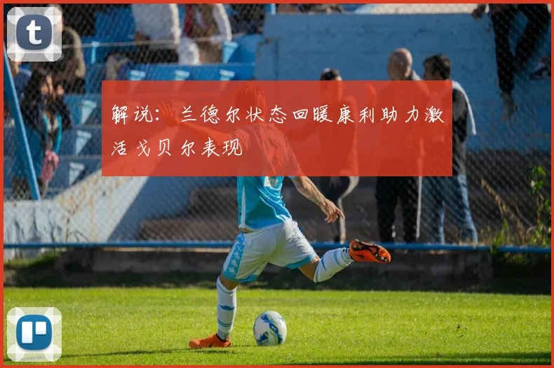 解说：兰德尔状态回暖康利助力激活戈贝尔表现