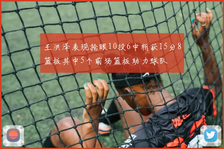 王洪泽表现抢眼10投6中斩获15分8篮板其中5个前场篮板助力球队