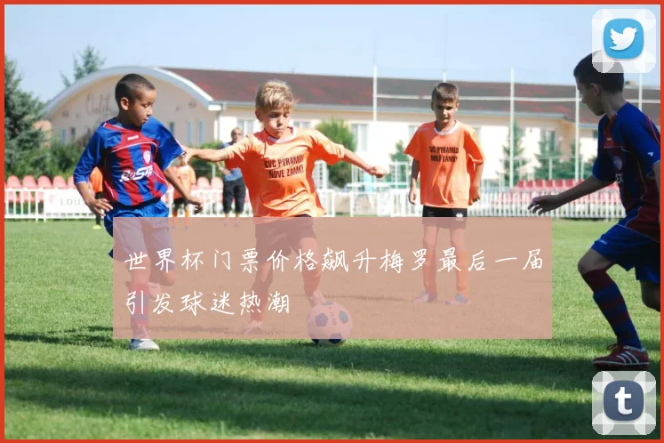 世界杯门票价格飙升梅罗最后一届引发球迷热潮