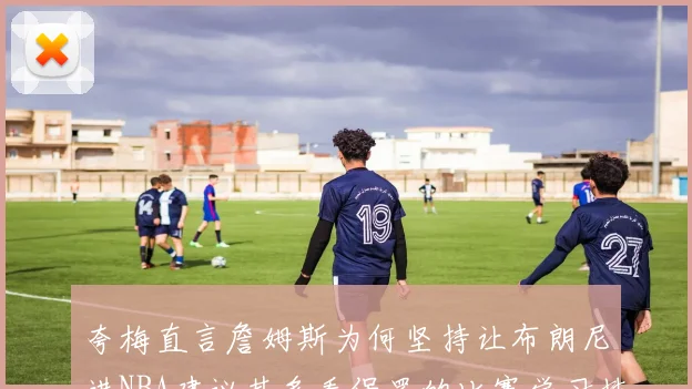 夸梅直言詹姆斯为何坚持让布朗尼进NBA建议其多看保罗的比赛学习技巧