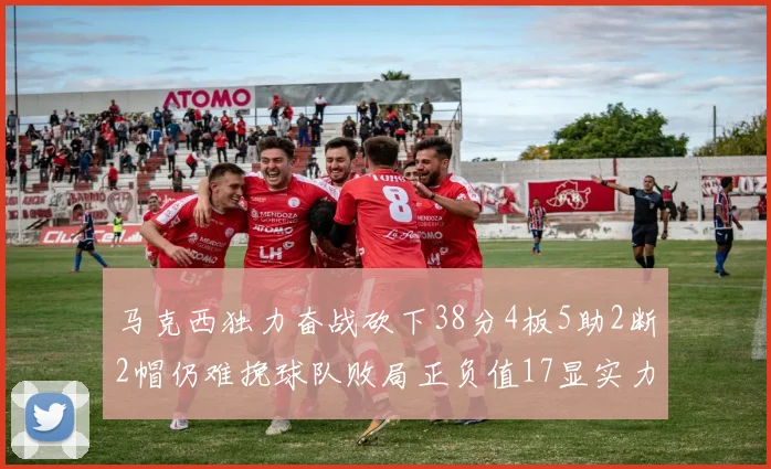马克西独力奋战砍下38分4板5助2断2帽仍难挽球队败局正负值17显实力