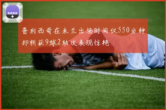 普利西奇在米兰出场时间仅550分钟却斩获9球2助攻表现惊艳