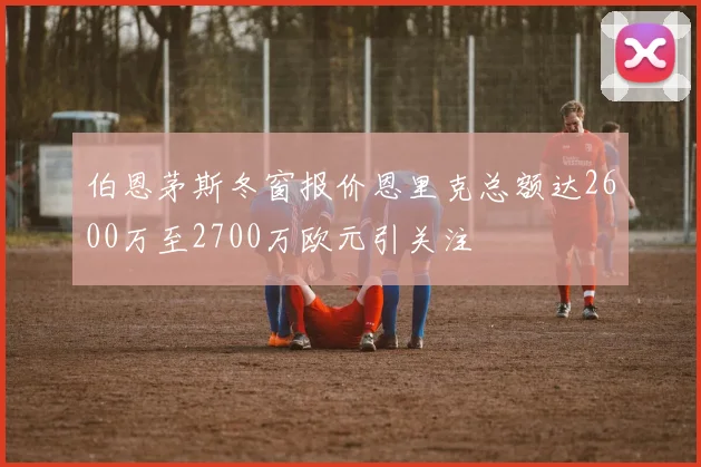 伯恩茅斯冬窗报价恩里克总额达2600万至2700万欧元引关注