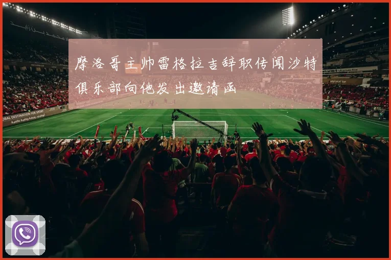 摩洛哥主帅雷格拉吉辞职传闻沙特俱乐部向他发出邀请函