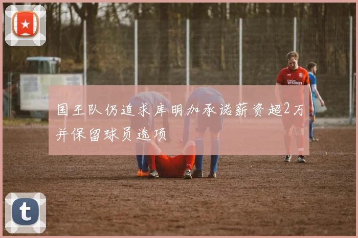 国王队仍追求库明加承诺薪资超2万并保留球员选项