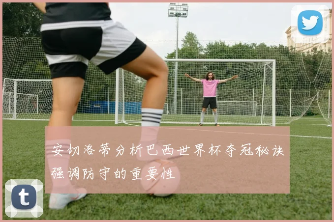 安切洛蒂分析巴西世界杯夺冠秘诀强调防守的重要性