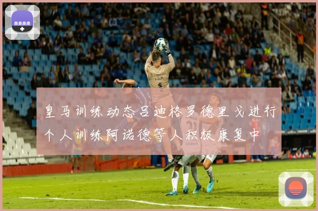 皇马训练动态吕迪格罗德里戈进行个人训练阿诺德等人积极康复中