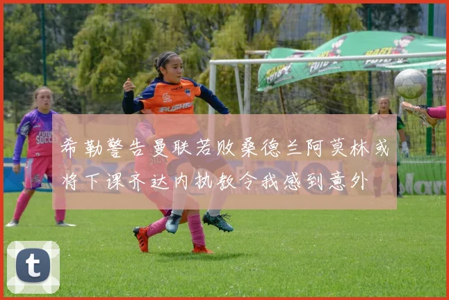 希勒警告曼联若败桑德兰阿莫林或将下课齐达内执教令我感到意外