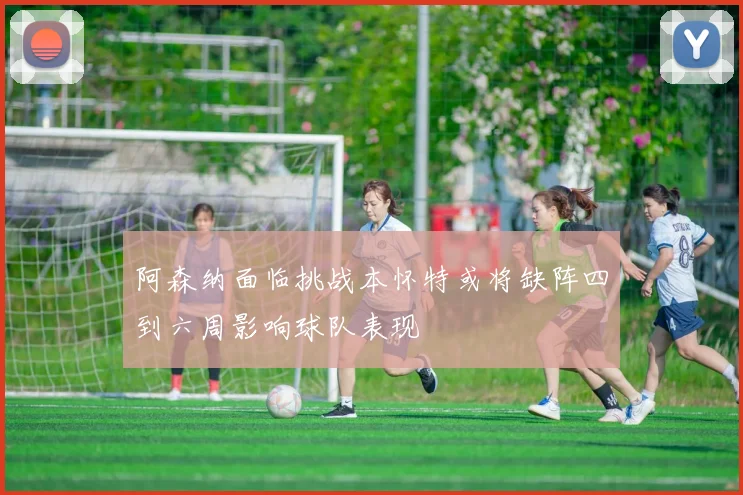 阿森纳面临挑战本怀特或将缺阵四到六周影响球队表现
