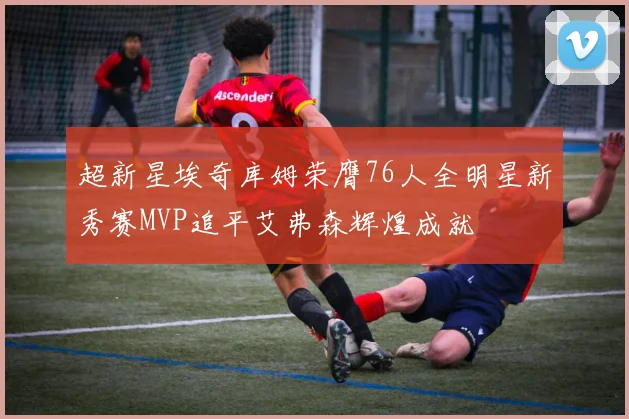 超新星埃奇库姆荣膺76人全明星新秀赛MVP追平艾弗森辉煌成就
