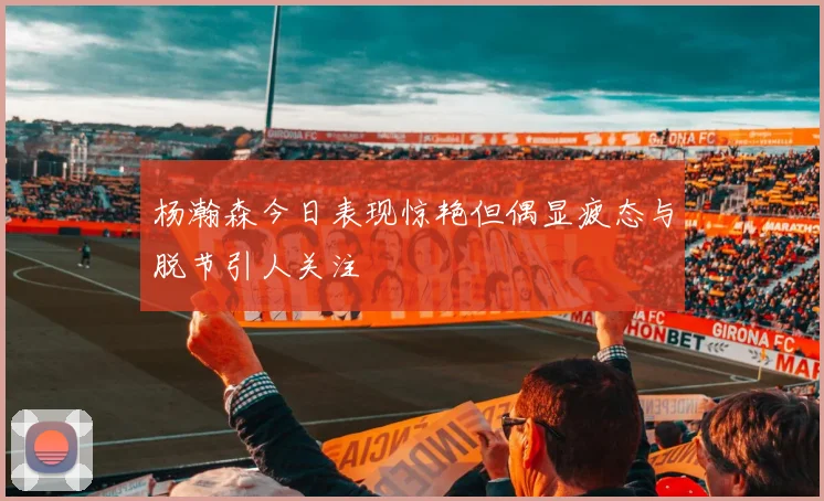 杨瀚森今日表现惊艳但偶显疲态与脱节引人关注