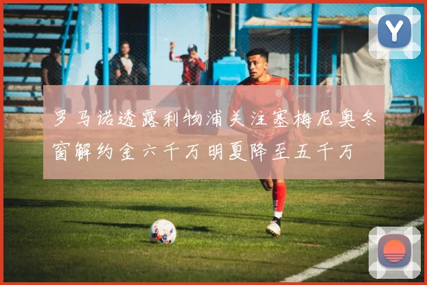 罗马诺透露利物浦关注塞梅尼奥冬窗解约金六千万明夏降至五千万