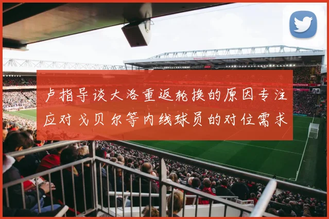 卢指导谈大洛重返轮换的原因专注应对戈贝尔等内线球员的对位需求调整