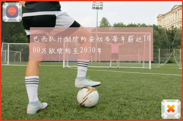 巴西队计划续约安切洛蒂年薪达1000万欧续约至2030年