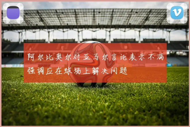 阿尔比奥尔对亚马尔言论表示不满强调应在球场上解决问题