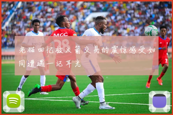 老猫回忆被火箭交易的震惊感受如同遭遇一记耳光