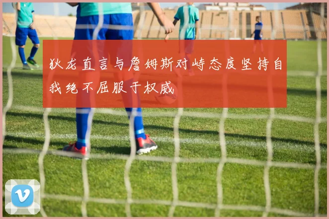 狄龙直言与詹姆斯对峙态度坚持自我绝不屈服于权威