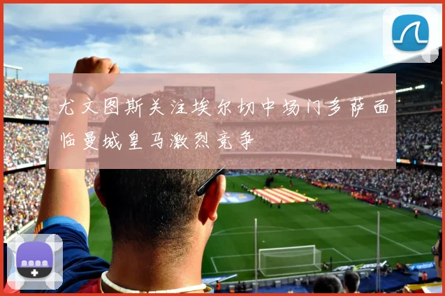 尤文图斯关注埃尔切中场门多萨面临曼城皇马激烈竞争