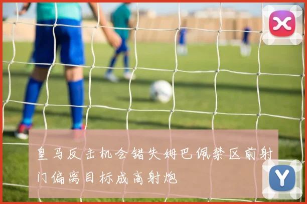皇马反击机会错失姆巴佩禁区前射门偏离目标成高射炮
